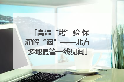 高温“烤”验 保灌解“渴”——北方多地夏管一线见闻