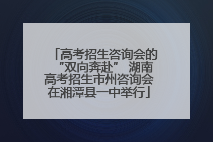 高考招生咨询会的“双向奔赴” 湖南高考招生市州咨询会在湘潭县一中举行