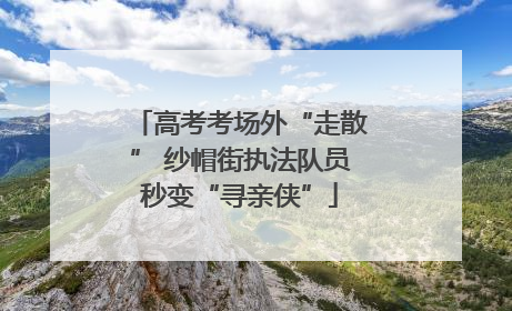 高考考场外“走散” 纱帽街执法队员秒变“寻亲侠”