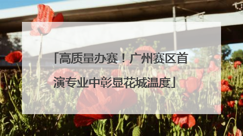 高质量办赛！广州赛区首演专业中彰显花城温度