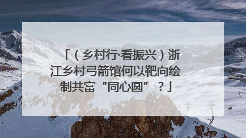 （乡村行·看振兴）浙江乡村弓箭馆何以靶向绘制共富“同心圆”？