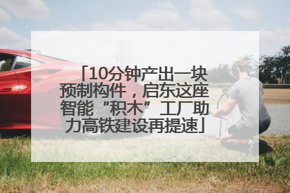 10分钟产出一块预制构件，启东这座智能“积木”工厂助力高铁建设再提速