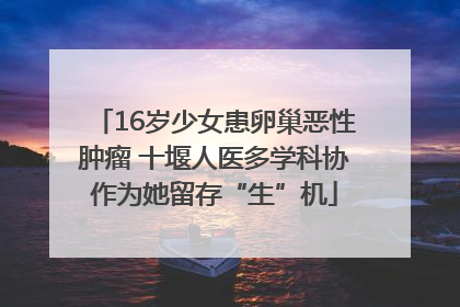 16岁少女患卵巢恶性肿瘤 十堰人医多学科协作为她留存“生”机