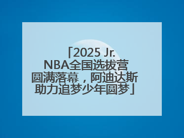 2025 Jr. NBA全国选拔营圆满落幕，阿迪达斯助力追梦少年圆梦