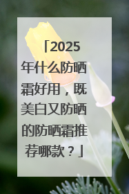 2025年什么防晒霜好用，既美白又防晒的防晒霜推荐哪款？