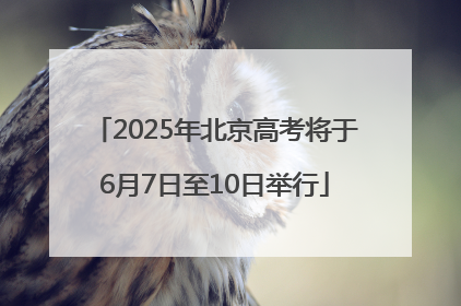 2025年北京高考将于6月7日至10日举行