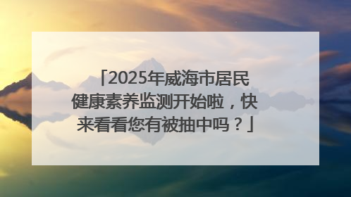 2025年威海市居民健康素养监测开始啦，快来看看您有被抽中吗？
