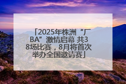 2025年株洲“厂BA”激情启幕 共38场比赛，8月将首次举办全国邀请赛