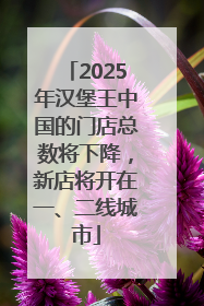 2025年汉堡王中国的门店总数将下降，新店将开在一、二线城市