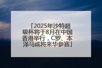 2025年沙特超级杯将于8月在中国香港举行，C罗、本泽马或将来华参赛