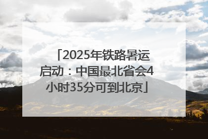 2025年铁路暑运启动：中国最北省会4小时35分可到北京