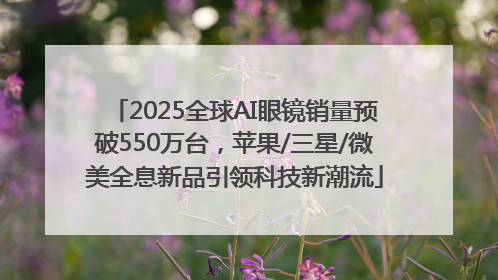 2025全球AI眼镜销量预破550万台，苹果/三星/微美全息新品引领科技新潮流
