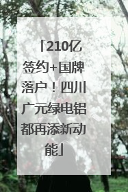 210亿签约+国牌落户！四川广元绿电铝都再添新动能