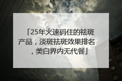 25年火速码住的祛斑产品，淡斑祛斑效果排名，美白界内无代餐