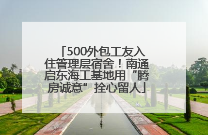 500外包工友入住管理层宿舍！南通启东海工基地用“腾房诚意”拴心留人