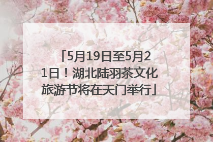 5月19日至5月21日！湖北陆羽茶文化旅游节将在天门举行