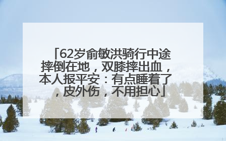62岁俞敏洪骑行中途摔倒在地，双膝摔出血，本人报平安：有点睡着了，皮外伤，不用担心